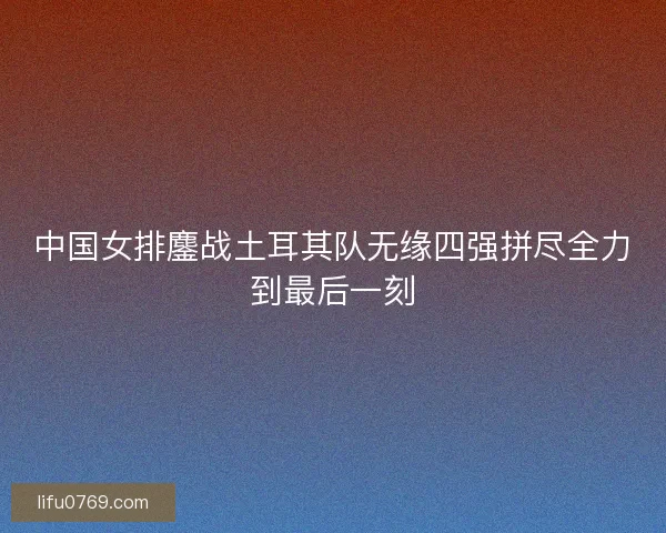 中国女排鏖战土耳其队无缘四强拼尽全力到最后一刻
