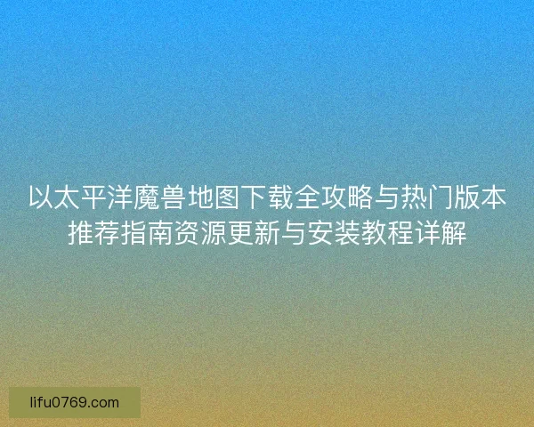 以太平洋魔兽地图下载全攻略与热门版本推荐指南资源更新与安装教程详解