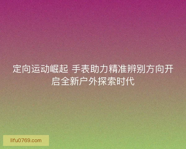 定向运动崛起 手表助力精准辨别方向开启全新户外探索时代