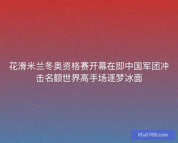 花滑米兰冬奥资格赛开幕在即中国军团冲击名额世界高手场逐梦冰面