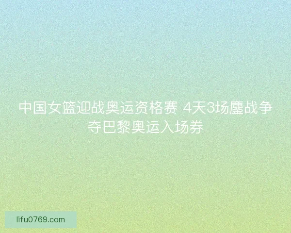 中国女篮迎战奥运资格赛 4天3场鏖战争夺巴黎奥运入场券