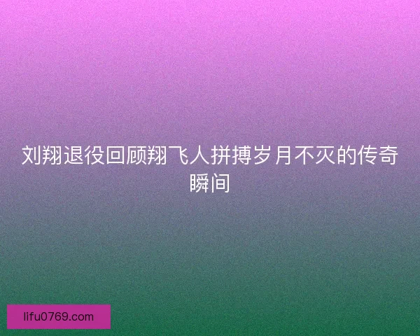 刘翔退役回顾翔飞人拼搏岁月不灭的传奇瞬间