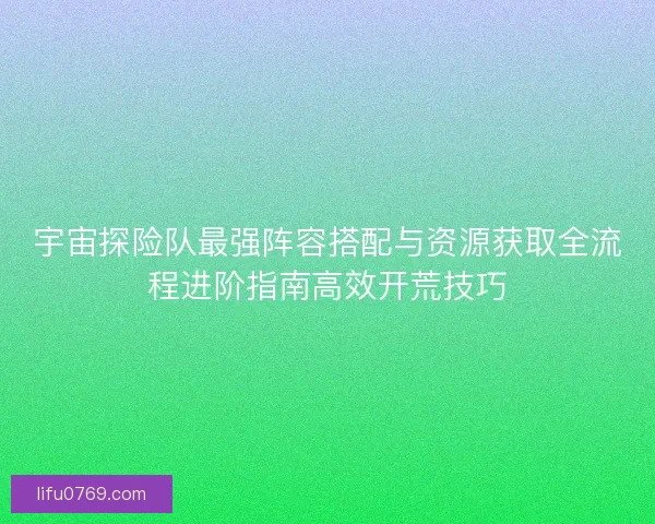 宇宙探险队最强阵容搭配与资源获取全流程进阶指南高效开荒技巧