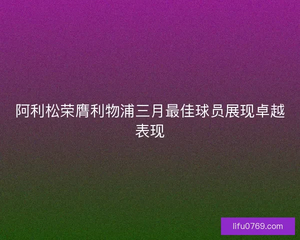阿利松荣膺利物浦三月最佳球员展现卓越表现