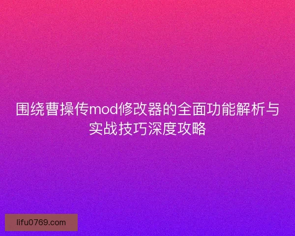 围绕曹操传mod修改器的全面功能解析与实战技巧深度攻略