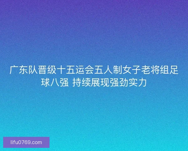广东队晋级十五运会五人制女子老将组足球八强 持续展现强劲实力