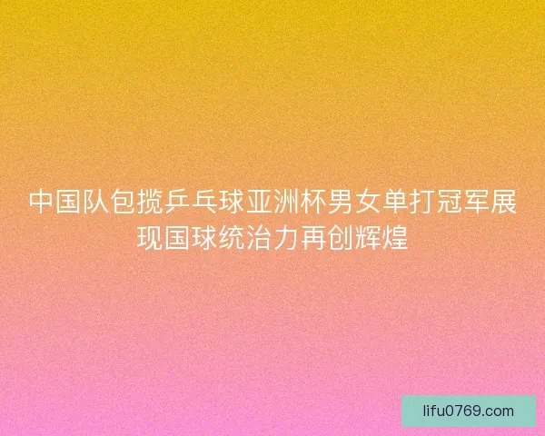 中国队包揽乒乓球亚洲杯男女单打冠军展现国球统治力再创辉煌