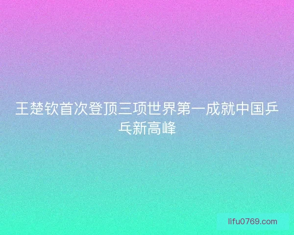 王楚钦首次登顶三项世界第一成就中国乒乓新高峰