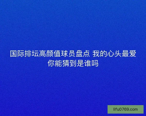 国际排坛高颜值球员盘点 我的心头最爱你能猜到是谁吗